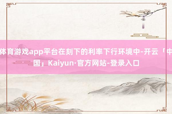 体育游戏app平台在刻下的利率下行环境中-开云「中国」Kaiyun·官方网站-登录入口