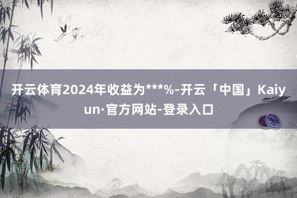 开云体育2024年收益为***%-开云「中国」Kaiyun·官方网站-登录入口
