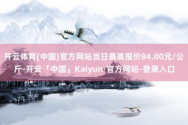 开云体育(中国)官方网站当日最高报价84.00元/公斤-开云「中国」Kaiyun·官方网站-登录入口