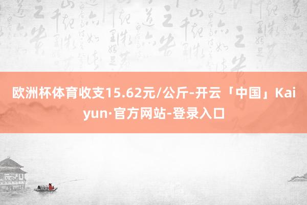 欧洲杯体育收支15.62元/公斤-开云「中国」Kaiyun·官方网站-登录入口