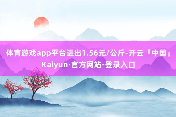 体育游戏app平台进出1.56元/公斤-开云「中国」Kaiyun·官方网站-登录入口