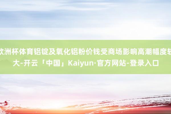 欧洲杯体育铝锭及氧化铝粉价钱受商场影响高潮幅度较大-开云「中国」Kaiyun·官方网站-登录入口