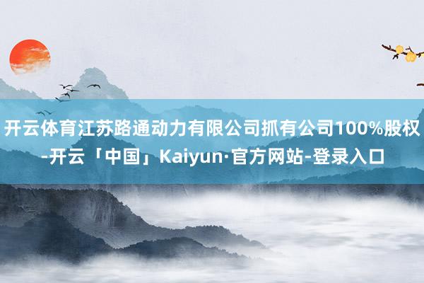 开云体育江苏路通动力有限公司抓有公司100%股权-开云「中国」Kaiyun·官方网站-登录入口