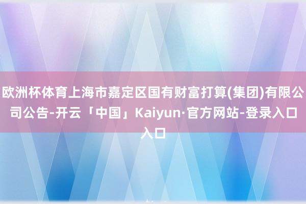 欧洲杯体育上海市嘉定区国有财富打算(集团)有限公司公告-开云「中国」Kaiyun·官方网站-登录入口