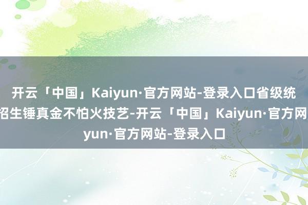 开云「中国」Kaiyun·官方网站-登录入口省级统考和高校的招生锤真金不怕火技艺-开云「中国」Kaiyun·官方网站-登录入口