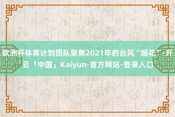 欧洲杯体育计划团队聚焦2021年的台风“烟花”-开云「中国」Kaiyun·官方网站-登录入口