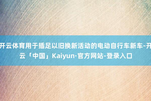 开云体育用于插足以旧换新活动的电动自行车新车-开云「中国」Kaiyun·官方网站-登录入口