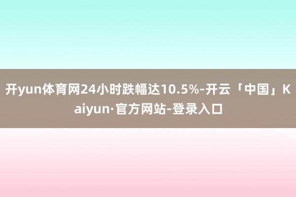 开yun体育网24小时跌幅达10.5%-开云「中国」Kaiyun·官方网站-登录入口