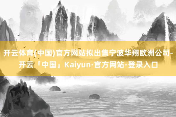 开云体育(中国)官方网站拟出售宁波华翔欧洲公司-开云「中国」Kaiyun·官方网站-登录入口