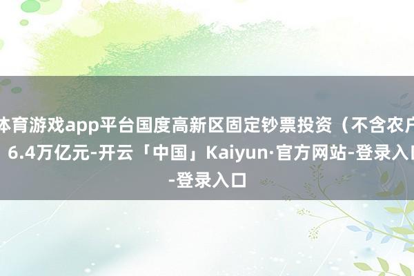 体育游戏app平台国度高新区固定钞票投资（不含农户）6.4万亿元-开云「中国」Kaiyun·官方网站-登录入口