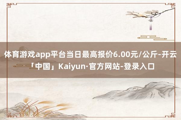 体育游戏app平台当日最高报价6.00元/公斤-开云「中国」Kaiyun·官方网站-登录入口