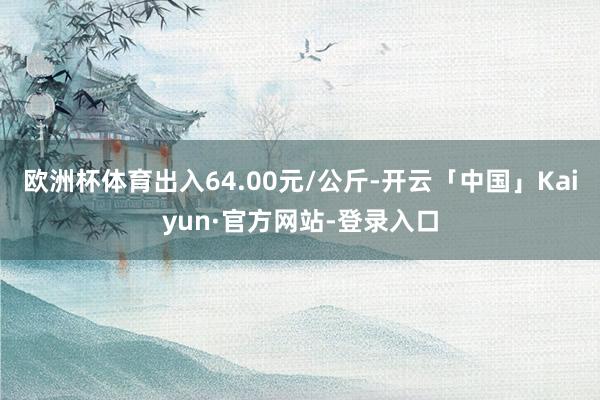 欧洲杯体育出入64.00元/公斤-开云「中国」Kaiyun·官方网站-登录入口
