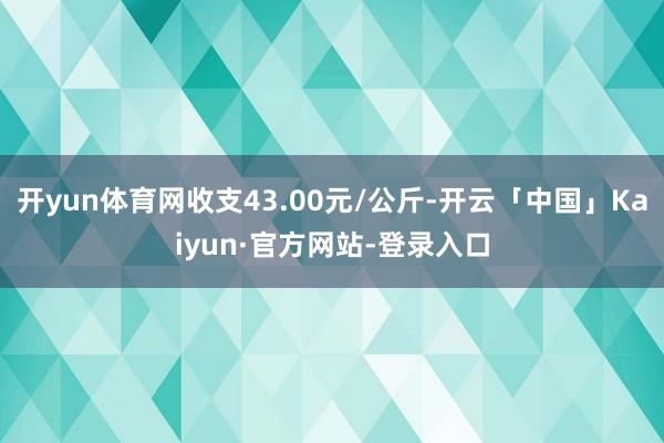 开yun体育网收支43.00元/公斤-开云「中国」Kaiyun·官方网站-登录入口