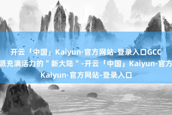 开云「中国」Kaiyun·官方网站-登录入口GCC 商场无疑是一派充满活力的＂新大陆＂-开云「中国」Kaiyun·官方网站-登录入口
