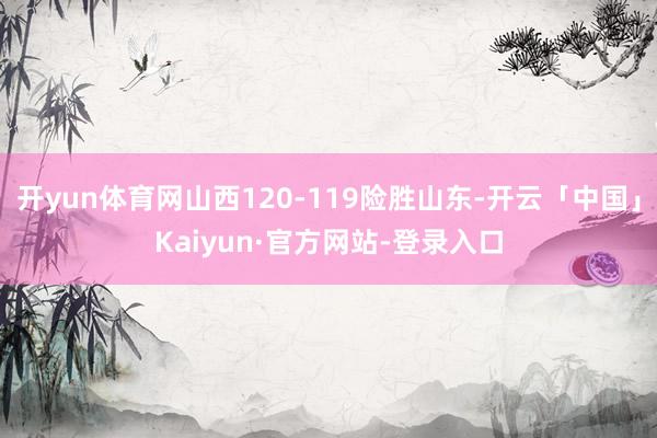 开yun体育网山西120-119险胜山东-开云「中国」Kaiyun·官方网站-登录入口