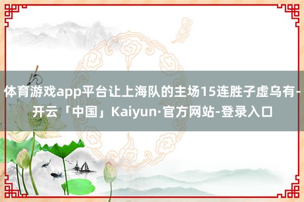 体育游戏app平台让上海队的主场15连胜子虚乌有-开云「中国」Kaiyun·官方网站-登录入口