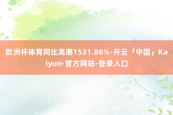 欧洲杯体育同比高潮1531.86%-开云「中国」Kaiyun·官方网站-登录入口