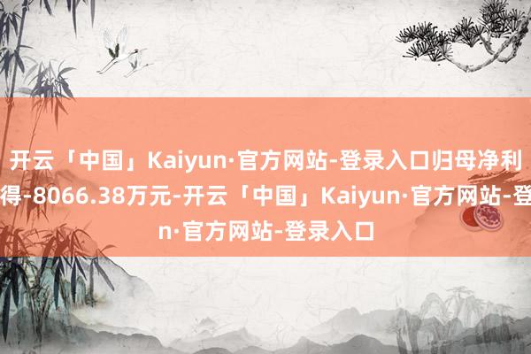 开云「中国」Kaiyun·官方网站-登录入口归母净利润却录得-8066.38万元-开云「中国」Kaiyun·官方网站-登录入口