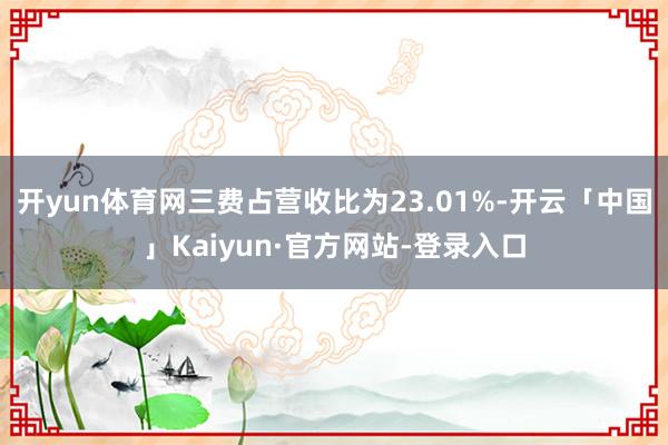 开yun体育网三费占营收比为23.01%-开云「中国」Kaiyun·官方网站-登录入口
