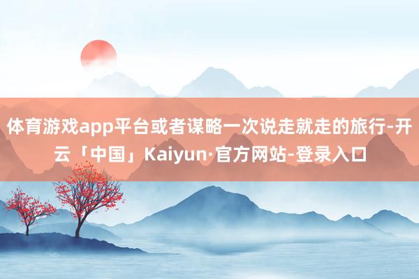 体育游戏app平台或者谋略一次说走就走的旅行-开云「中国」Kaiyun·官方网站-登录入口
