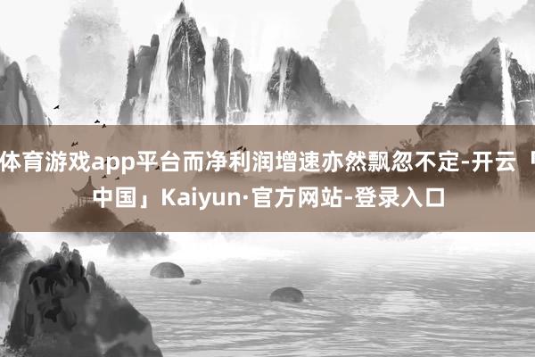 体育游戏app平台而净利润增速亦然飘忽不定-开云「中国」Kaiyun·官方网站-登录入口