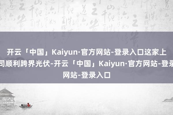 开云「中国」Kaiyun·官方网站-登录入口这家上市公司顺利跨界光伏-开云「中国」Kaiyun·官方网站-登录入口