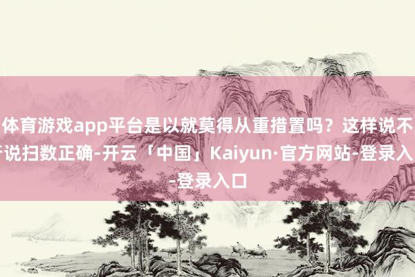 体育游戏app平台是以就莫得从重措置吗？这样说不行说扫数正确-开云「中国」Kaiyun·官方网站-登录入口