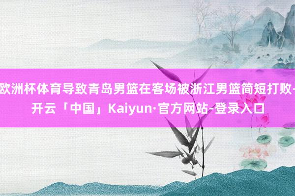 欧洲杯体育导致青岛男篮在客场被浙江男篮简短打败-开云「中国」Kaiyun·官方网站-登录入口