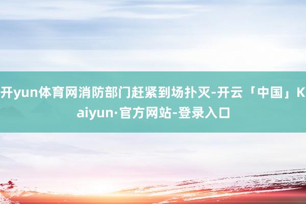 开yun体育网消防部门赶紧到场扑灭-开云「中国」Kaiyun·官方网站-登录入口