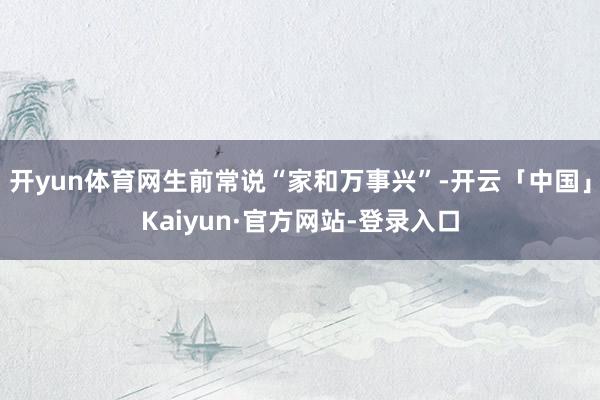 开yun体育网生前常说“家和万事兴”-开云「中国」Kaiyun·官方网站-登录入口
