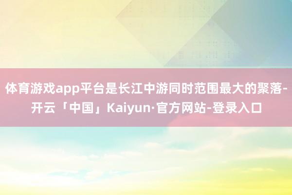 体育游戏app平台是长江中游同时范围最大的聚落-开云「中国」Kaiyun·官方网站-登录入口