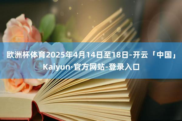 欧洲杯体育2025年4月14日至18日-开云「中国」Kaiyun·官方网站-登录入口