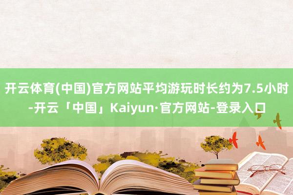 开云体育(中国)官方网站平均游玩时长约为7.5小时-开云「中国」Kaiyun·官方网站-登录入口
