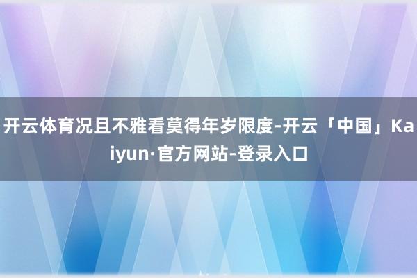 开云体育况且不雅看莫得年岁限度-开云「中国」Kaiyun·官方网站-登录入口