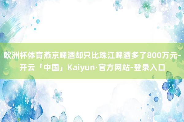 欧洲杯体育燕京啤酒却只比珠江啤酒多了800万元-开云「中国」Kaiyun·官方网站-登录入口