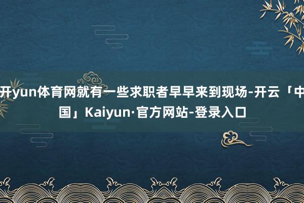 开yun体育网就有一些求职者早早来到现场-开云「中国」Kaiyun·官方网站-登录入口