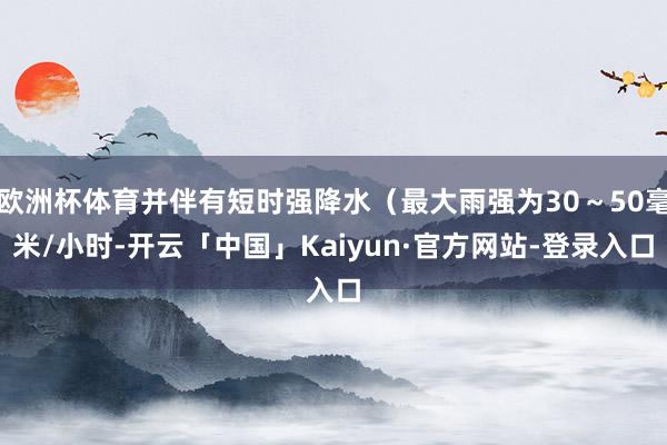 欧洲杯体育并伴有短时强降水（最大雨强为30～50毫米/小时-开云「中国」Kaiyun·官方网站-登录入口