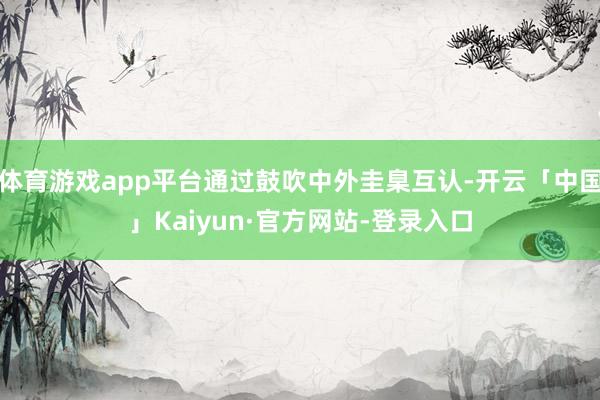 体育游戏app平台通过鼓吹中外圭臬互认-开云「中国」Kaiyun·官方网站-登录入口