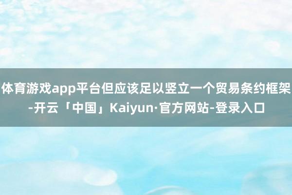 体育游戏app平台但应该足以竖立一个贸易条约框架-开云「中国」Kaiyun·官方网站-登录入口