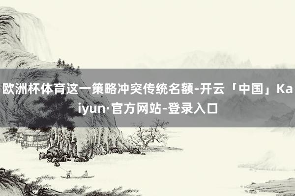 欧洲杯体育这一策略冲突传统名额-开云「中国」Kaiyun·官方网站-登录入口