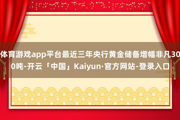 体育游戏app平台最近三年央行黄金储备增幅非凡300吨-开云「中国」Kaiyun·官方网站-登录入口