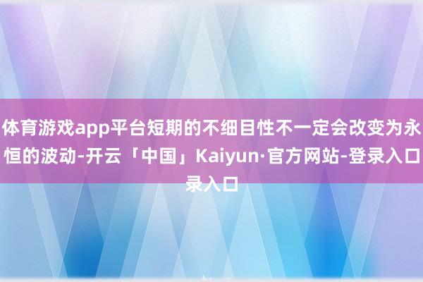 体育游戏app平台短期的不细目性不一定会改变为永恒的波动-开云「中国」Kaiyun·官方网站-登录入口