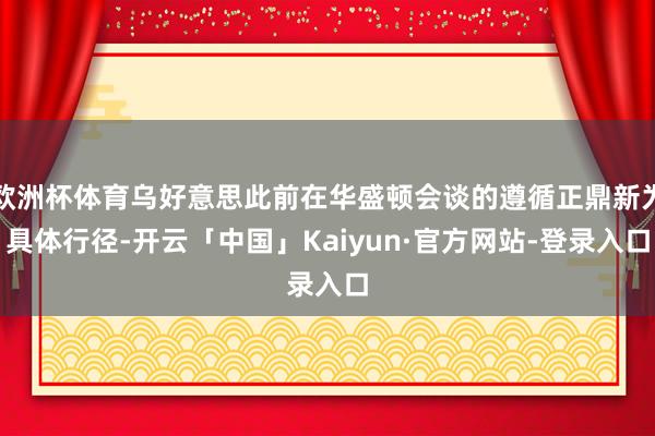 欧洲杯体育乌好意思此前在华盛顿会谈的遵循正鼎新为具体行径-开云「中国」Kaiyun·官方网站-登录入口