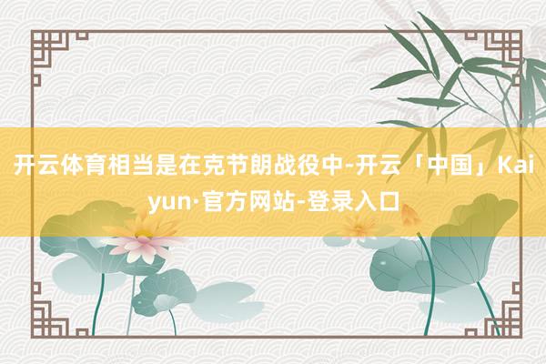 开云体育相当是在克节朗战役中-开云「中国」Kaiyun·官方网站-登录入口