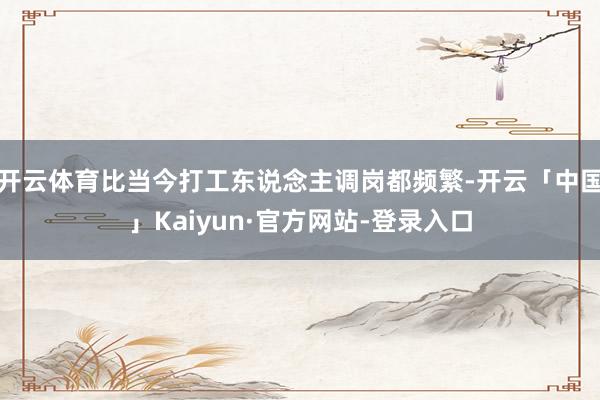 开云体育比当今打工东说念主调岗都频繁-开云「中国」Kaiyun·官方网站-登录入口