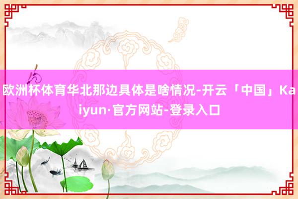 欧洲杯体育华北那边具体是啥情况-开云「中国」Kaiyun·官方网站-登录入口