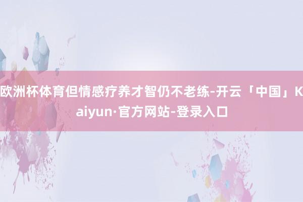 欧洲杯体育但情感疗养才智仍不老练-开云「中国」Kaiyun·官方网站-登录入口