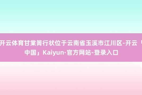 开云体育甘棠箐行状位于云南省玉溪市江川区-开云「中国」Kaiyun·官方网站-登录入口