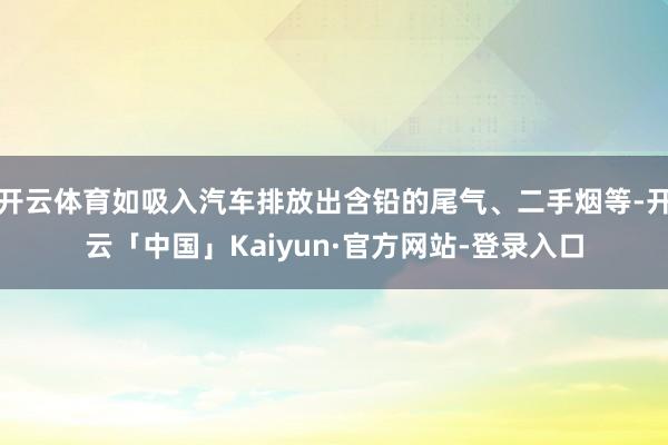 开云体育如吸入汽车排放出含铅的尾气、二手烟等-开云「中国」Kaiyun·官方网站-登录入口