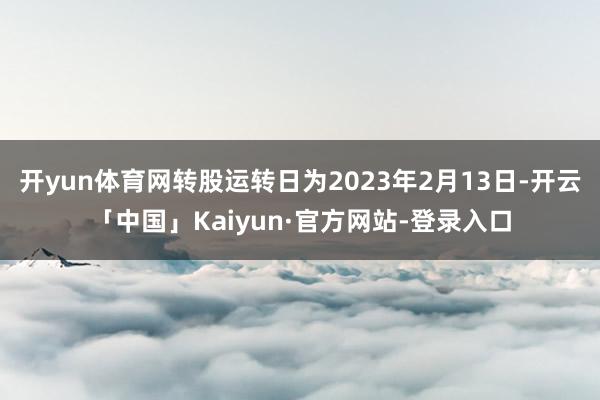 开yun体育网转股运转日为2023年2月13日-开云「中国」Kaiyun·官方网站-登录入口